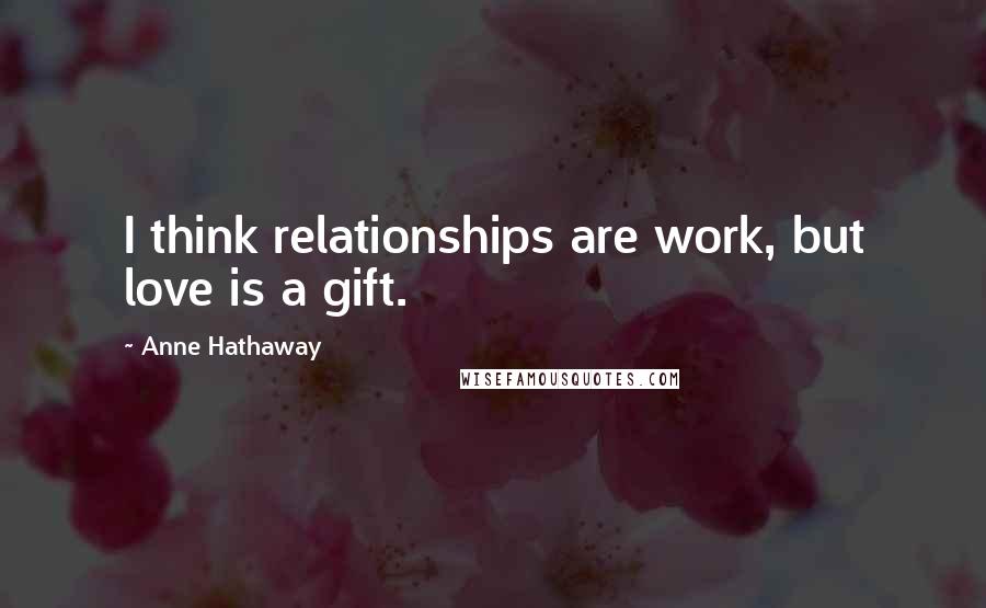 Anne Hathaway Quotes: I think relationships are work, but love is a gift.