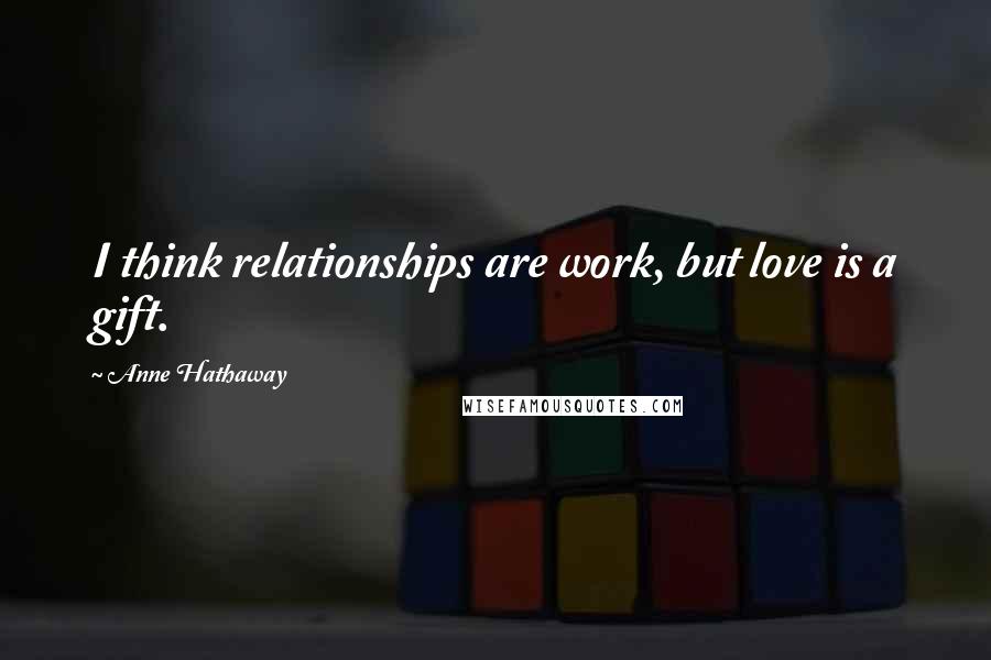 Anne Hathaway Quotes: I think relationships are work, but love is a gift.