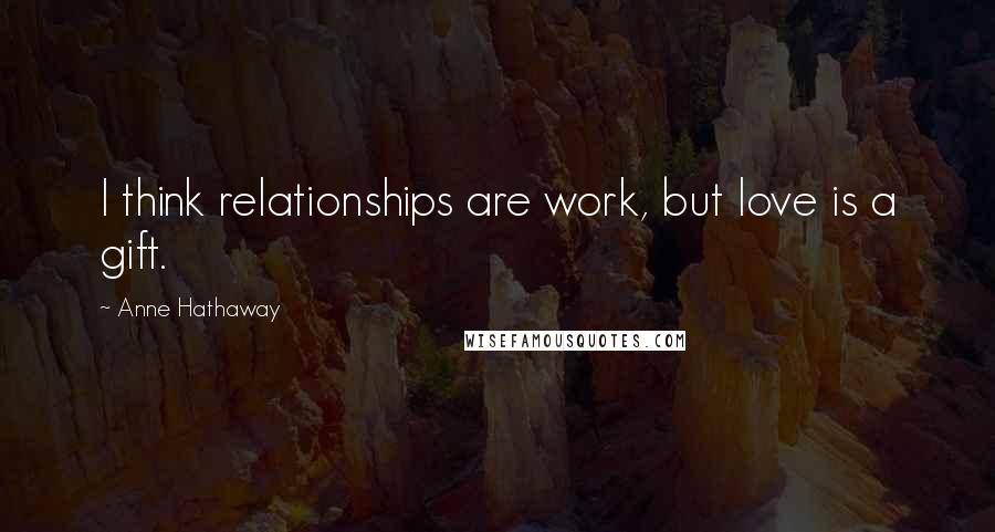 Anne Hathaway Quotes: I think relationships are work, but love is a gift.