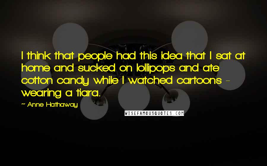 Anne Hathaway Quotes: I think that people had this idea that I sat at home and sucked on lollipops and ate cotton candy while I watched cartoons - wearing a tiara.