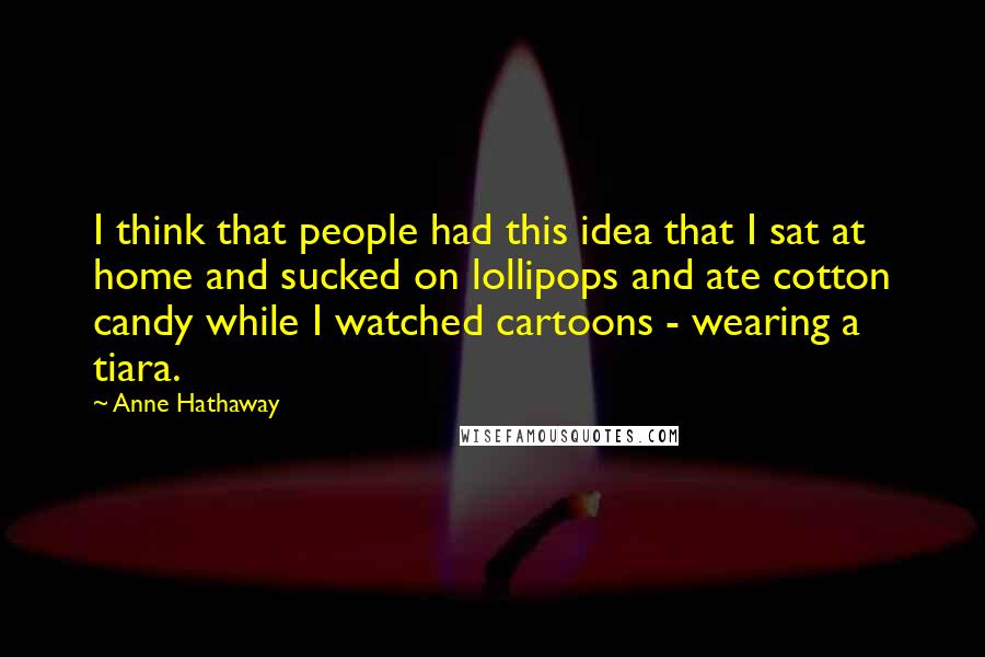 Anne Hathaway Quotes: I think that people had this idea that I sat at home and sucked on lollipops and ate cotton candy while I watched cartoons - wearing a tiara.