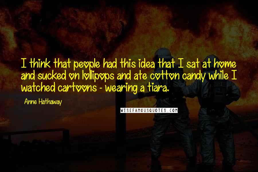 Anne Hathaway Quotes: I think that people had this idea that I sat at home and sucked on lollipops and ate cotton candy while I watched cartoons - wearing a tiara.