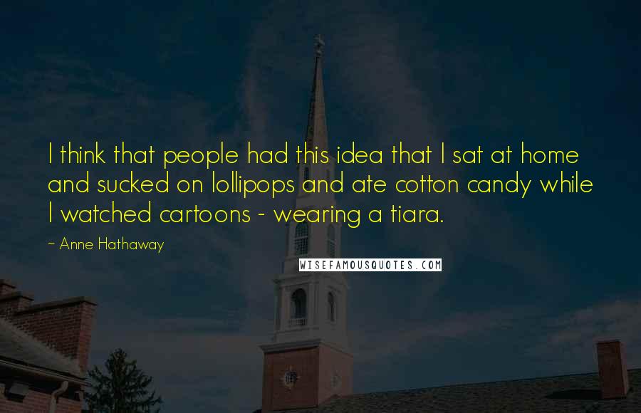 Anne Hathaway Quotes: I think that people had this idea that I sat at home and sucked on lollipops and ate cotton candy while I watched cartoons - wearing a tiara.