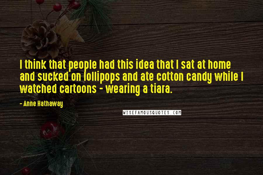Anne Hathaway Quotes: I think that people had this idea that I sat at home and sucked on lollipops and ate cotton candy while I watched cartoons - wearing a tiara.