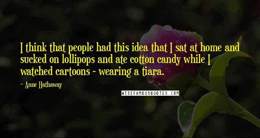 Anne Hathaway Quotes: I think that people had this idea that I sat at home and sucked on lollipops and ate cotton candy while I watched cartoons - wearing a tiara.