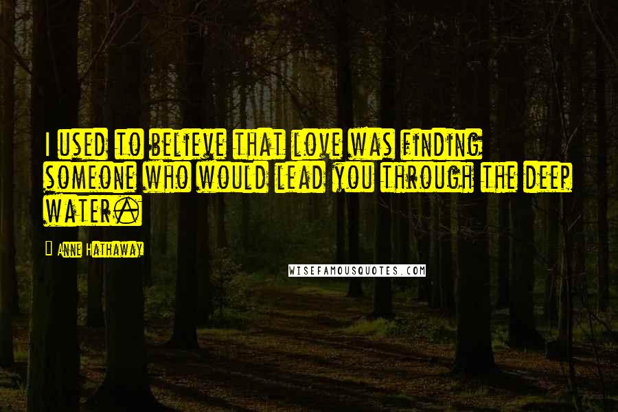 Anne Hathaway Quotes: I used to believe that love was finding someone who would lead you through the deep water.