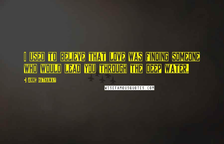 Anne Hathaway Quotes: I used to believe that love was finding someone who would lead you through the deep water.