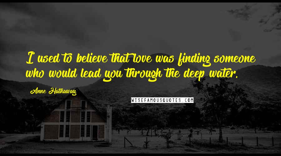 Anne Hathaway Quotes: I used to believe that love was finding someone who would lead you through the deep water.