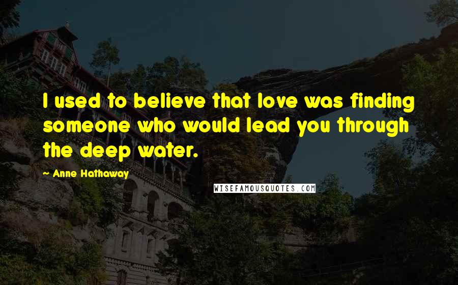 Anne Hathaway Quotes: I used to believe that love was finding someone who would lead you through the deep water.