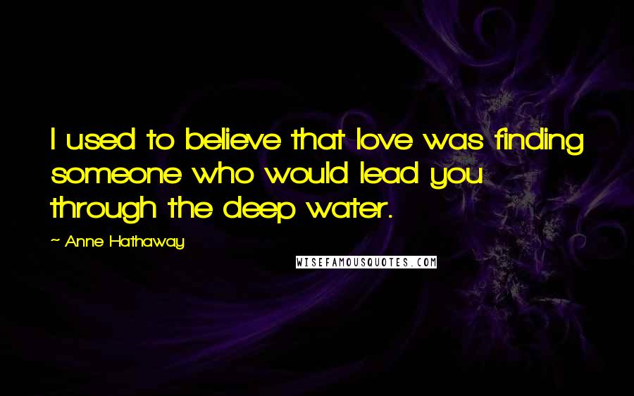 Anne Hathaway Quotes: I used to believe that love was finding someone who would lead you through the deep water.
