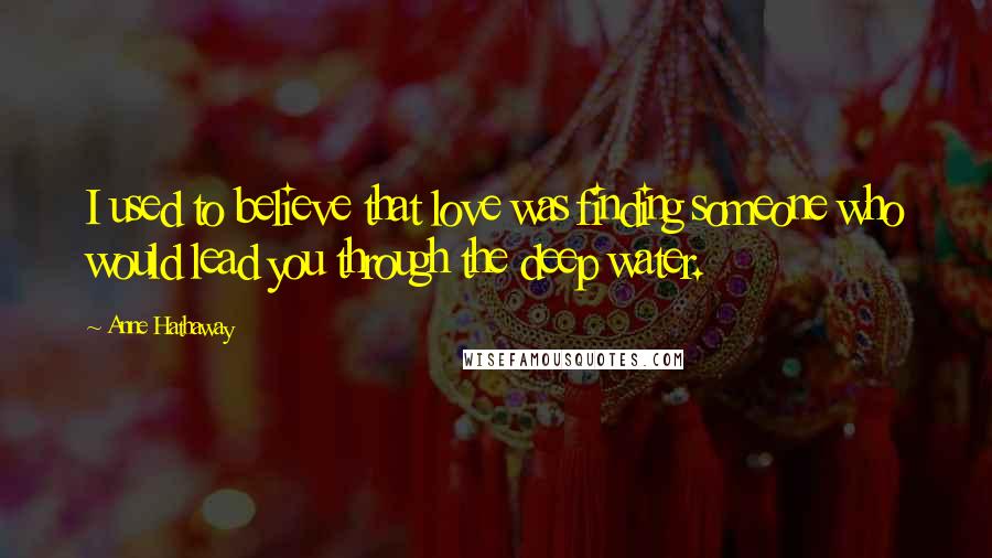 Anne Hathaway Quotes: I used to believe that love was finding someone who would lead you through the deep water.