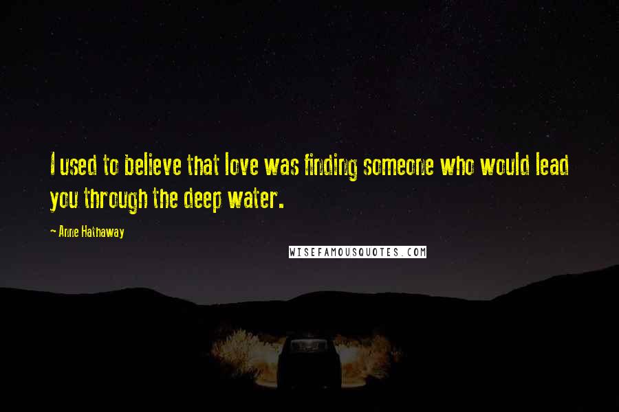 Anne Hathaway Quotes: I used to believe that love was finding someone who would lead you through the deep water.