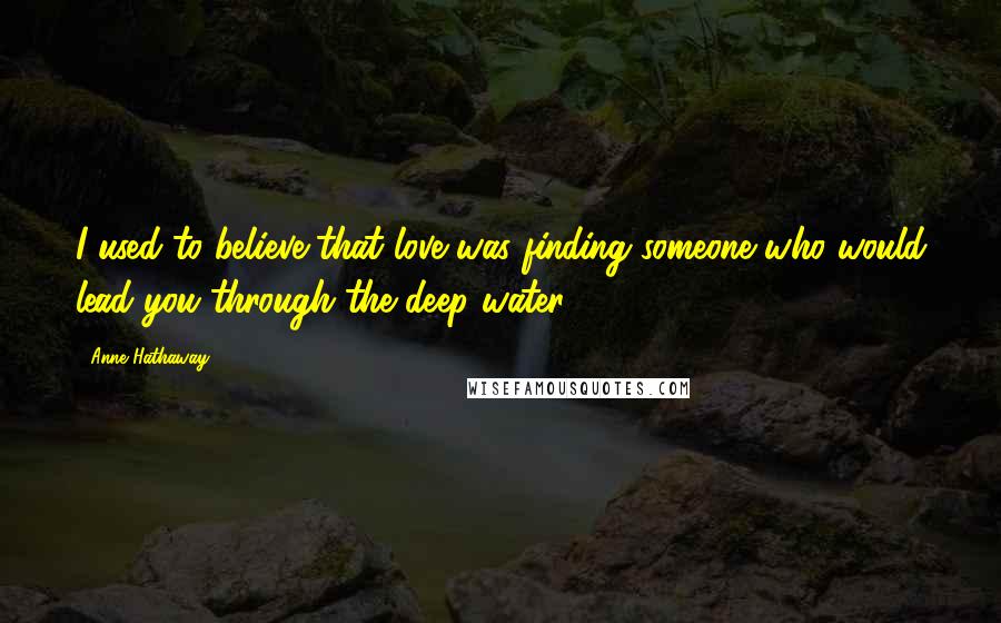 Anne Hathaway Quotes: I used to believe that love was finding someone who would lead you through the deep water.