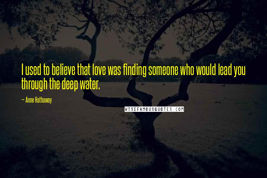 Anne Hathaway Quotes: I used to believe that love was finding someone who would lead you through the deep water.