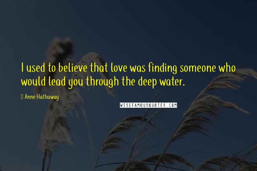 Anne Hathaway Quotes: I used to believe that love was finding someone who would lead you through the deep water.