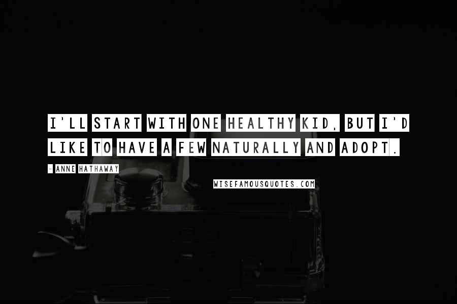 Anne Hathaway Quotes: I'll start with one healthy kid, but I'd like to have a few naturally and adopt.