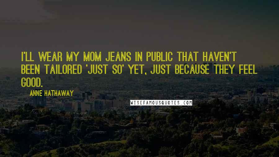 Anne Hathaway Quotes: I'll wear my mom jeans in public that haven't been tailored 'just so' yet, just because they feel good.