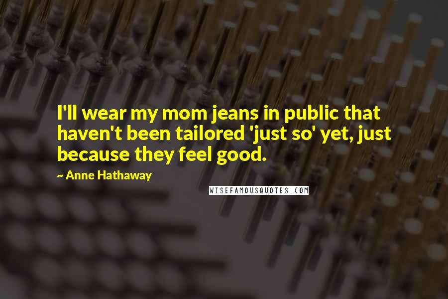 Anne Hathaway Quotes: I'll wear my mom jeans in public that haven't been tailored 'just so' yet, just because they feel good.