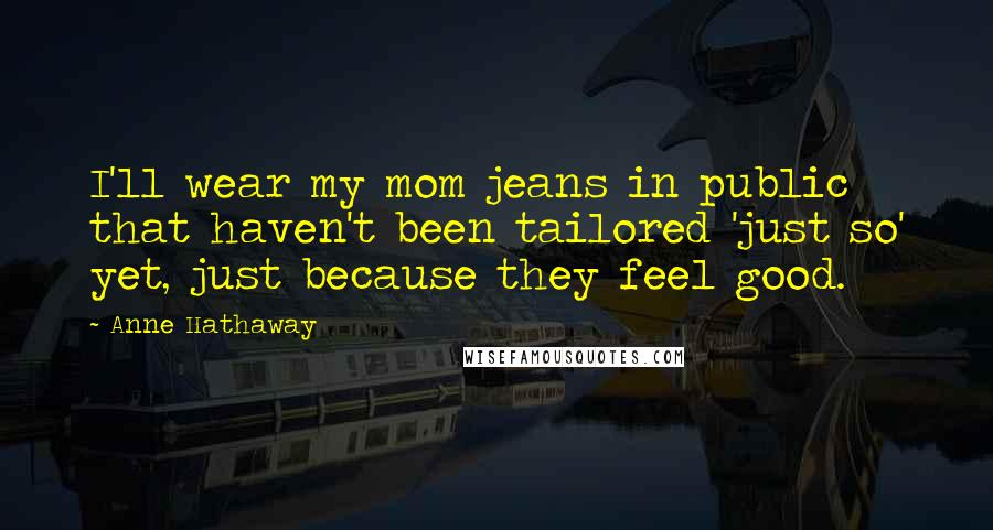 Anne Hathaway Quotes: I'll wear my mom jeans in public that haven't been tailored 'just so' yet, just because they feel good.