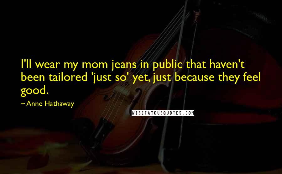 Anne Hathaway Quotes: I'll wear my mom jeans in public that haven't been tailored 'just so' yet, just because they feel good.