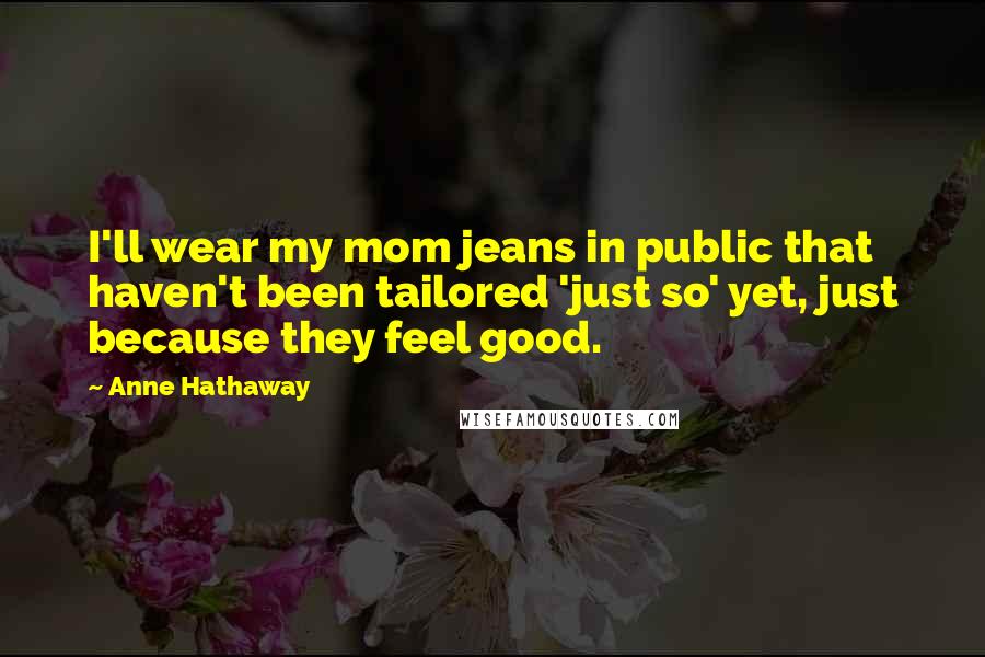 Anne Hathaway Quotes: I'll wear my mom jeans in public that haven't been tailored 'just so' yet, just because they feel good.