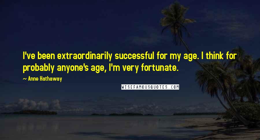 Anne Hathaway Quotes: I've been extraordinarily successful for my age. I think for probably anyone's age, I'm very fortunate.
