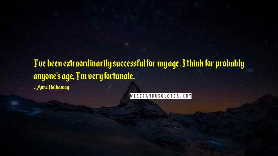 Anne Hathaway Quotes: I've been extraordinarily successful for my age. I think for probably anyone's age, I'm very fortunate.