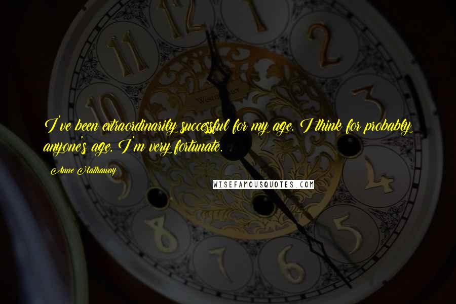 Anne Hathaway Quotes: I've been extraordinarily successful for my age. I think for probably anyone's age, I'm very fortunate.