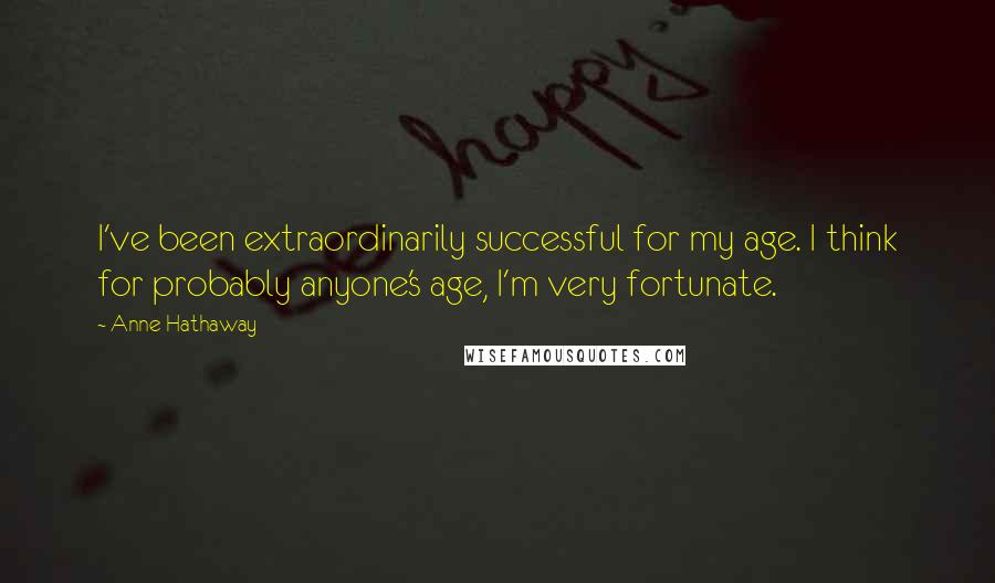 Anne Hathaway Quotes: I've been extraordinarily successful for my age. I think for probably anyone's age, I'm very fortunate.