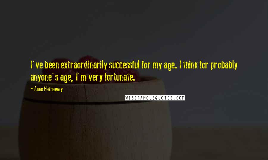 Anne Hathaway Quotes: I've been extraordinarily successful for my age. I think for probably anyone's age, I'm very fortunate.