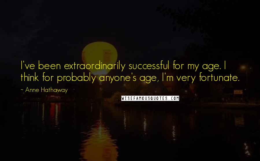 Anne Hathaway Quotes: I've been extraordinarily successful for my age. I think for probably anyone's age, I'm very fortunate.