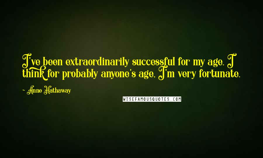 Anne Hathaway Quotes: I've been extraordinarily successful for my age. I think for probably anyone's age, I'm very fortunate.
