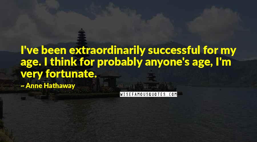 Anne Hathaway Quotes: I've been extraordinarily successful for my age. I think for probably anyone's age, I'm very fortunate.