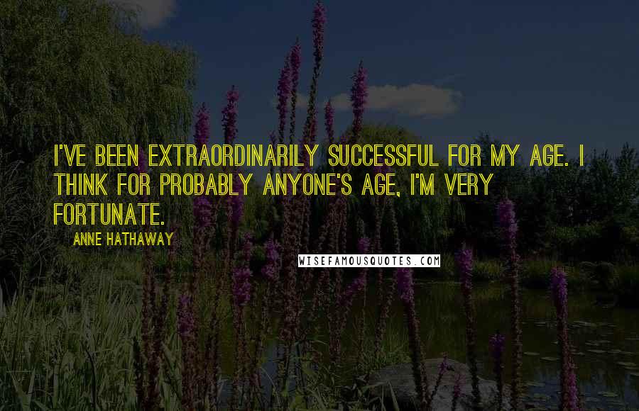 Anne Hathaway Quotes: I've been extraordinarily successful for my age. I think for probably anyone's age, I'm very fortunate.