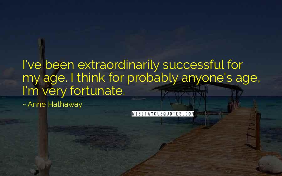 Anne Hathaway Quotes: I've been extraordinarily successful for my age. I think for probably anyone's age, I'm very fortunate.