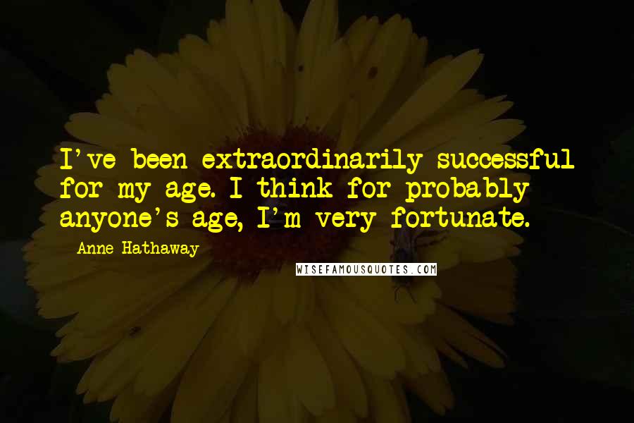 Anne Hathaway Quotes: I've been extraordinarily successful for my age. I think for probably anyone's age, I'm very fortunate.