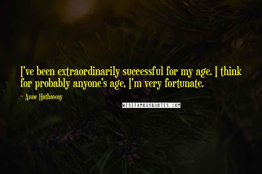 Anne Hathaway Quotes: I've been extraordinarily successful for my age. I think for probably anyone's age, I'm very fortunate.