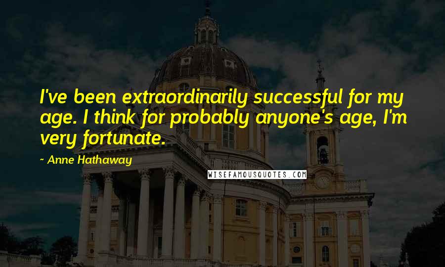 Anne Hathaway Quotes: I've been extraordinarily successful for my age. I think for probably anyone's age, I'm very fortunate.