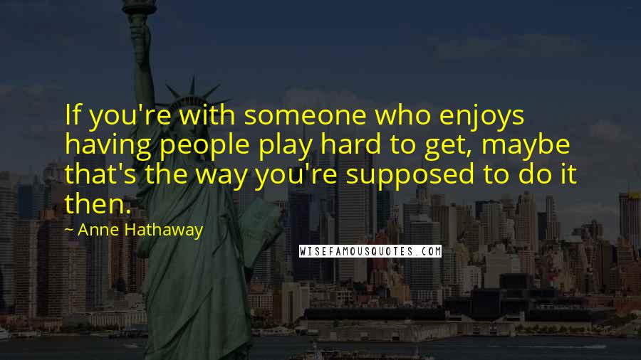 Anne Hathaway Quotes: If you're with someone who enjoys having people play hard to get, maybe that's the way you're supposed to do it then.