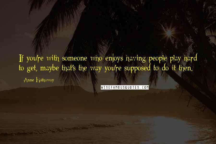 Anne Hathaway Quotes: If you're with someone who enjoys having people play hard to get, maybe that's the way you're supposed to do it then.