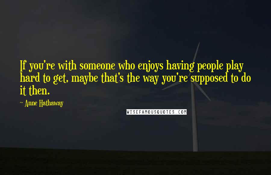 Anne Hathaway Quotes: If you're with someone who enjoys having people play hard to get, maybe that's the way you're supposed to do it then.