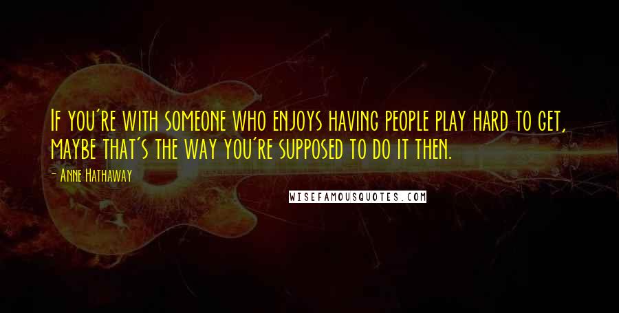 Anne Hathaway Quotes: If you're with someone who enjoys having people play hard to get, maybe that's the way you're supposed to do it then.