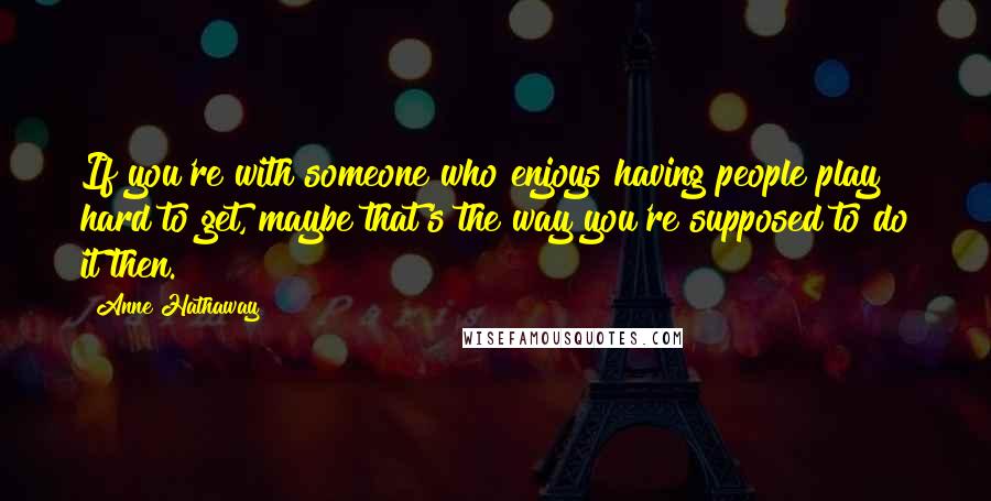 Anne Hathaway Quotes: If you're with someone who enjoys having people play hard to get, maybe that's the way you're supposed to do it then.