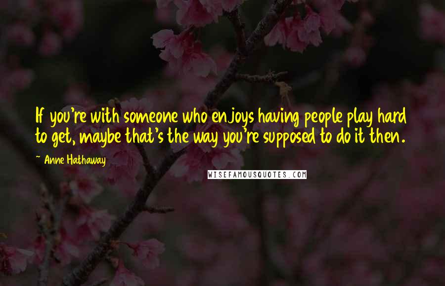 Anne Hathaway Quotes: If you're with someone who enjoys having people play hard to get, maybe that's the way you're supposed to do it then.