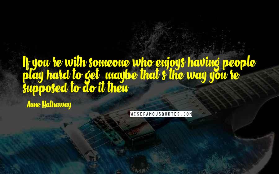 Anne Hathaway Quotes: If you're with someone who enjoys having people play hard to get, maybe that's the way you're supposed to do it then.