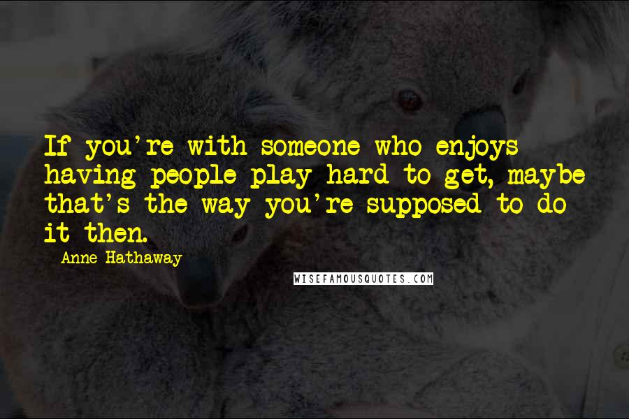 Anne Hathaway Quotes: If you're with someone who enjoys having people play hard to get, maybe that's the way you're supposed to do it then.