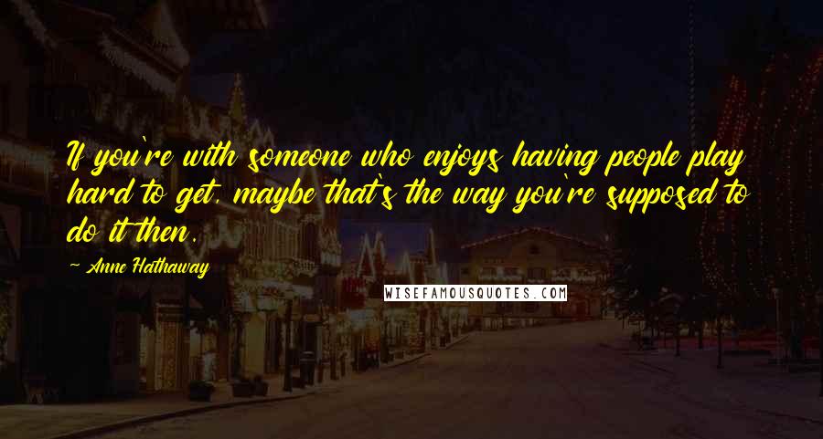 Anne Hathaway Quotes: If you're with someone who enjoys having people play hard to get, maybe that's the way you're supposed to do it then.