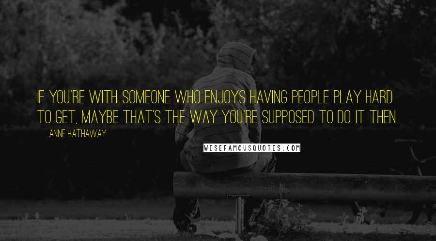 Anne Hathaway Quotes: If you're with someone who enjoys having people play hard to get, maybe that's the way you're supposed to do it then.