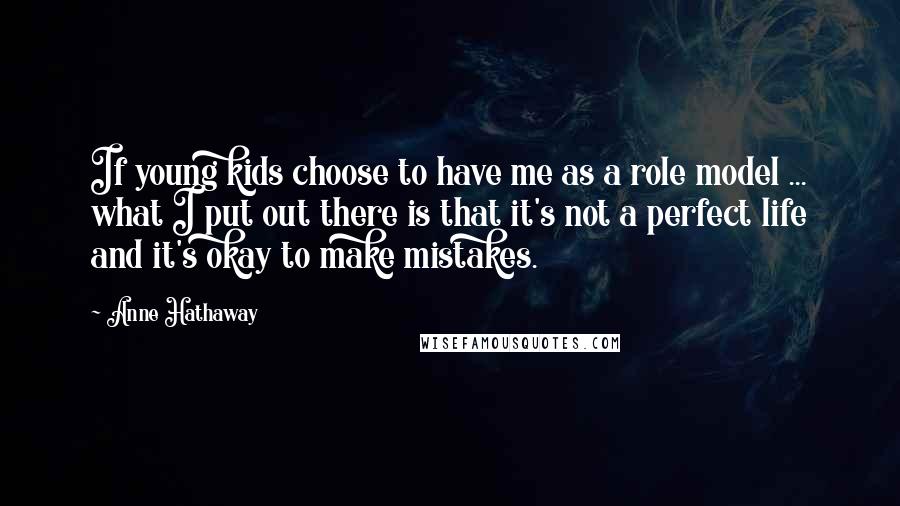 Anne Hathaway Quotes: If young kids choose to have me as a role model ... what I put out there is that it's not a perfect life and it's okay to make mistakes.