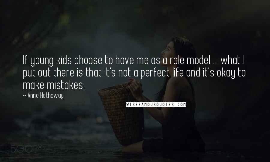 Anne Hathaway Quotes: If young kids choose to have me as a role model ... what I put out there is that it's not a perfect life and it's okay to make mistakes.